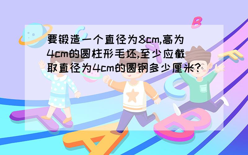 要锻造一个直径为8cm,高为4cm的圆柱形毛坯,至少应截取直径为4cm的圆钢多少厘米?