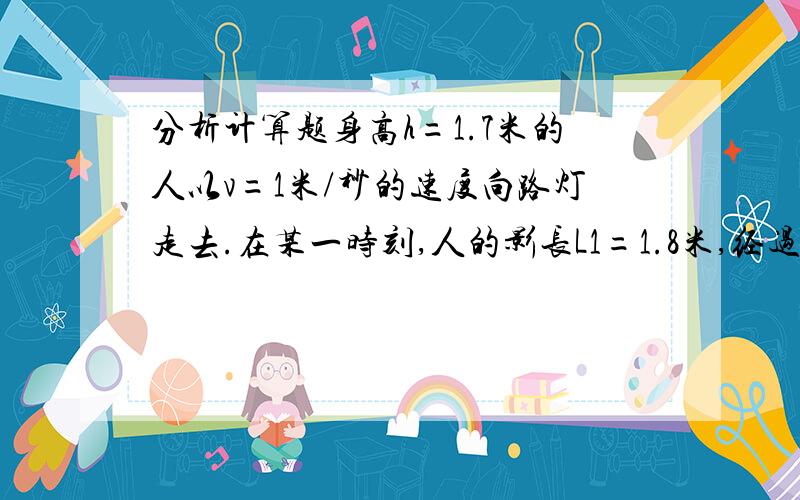 分析计算题身高h=1.7米的人以v=1米/秒的速度向路灯走去.在某一时刻,人的影长L1=1.8米,经过2秒,人的影长为L2=1.3米,求路灯的高度.