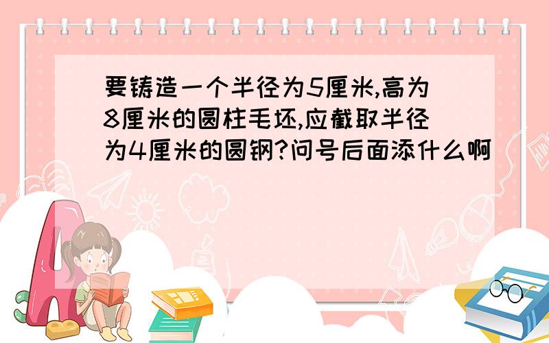 要铸造一个半径为5厘米,高为8厘米的圆柱毛坯,应截取半径为4厘米的圆钢?问号后面添什么啊