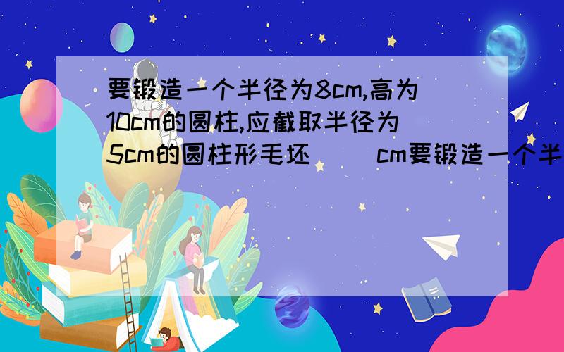 要锻造一个半径为8cm,高为10cm的圆柱,应截取半径为5cm的圆柱形毛坯（ ）cm要锻造一个半径为8cm,高为10cm的圆柱,应截取半径为5cm的圆柱形毛坯（ ）cm