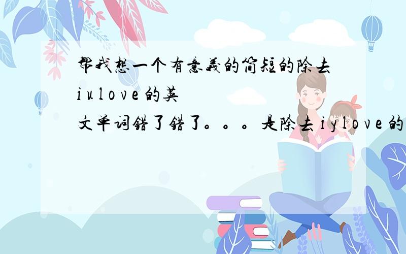 帮我想一个有意义的简短的除去i u l o v e 的英文单词错了错了。。。是除去 i y l o v e 的英文单词