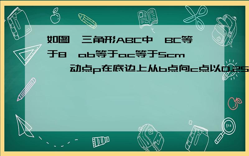 如图,三角形ABC中,BC等于8,ab等于ac等于5cm,一动点p在底边上从b点向c点以0.25cm/s的速度移动,当点p运动到pa与腰垂直的位置时,试求点p的运动时间t.