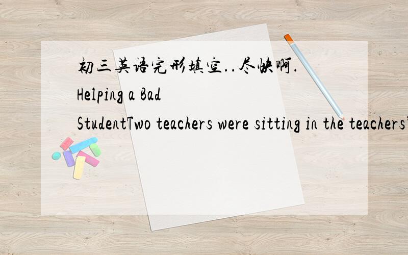 初三英语完形填空..尽快啊.Helping a Bad StudentTwo teachers were sitting in the teachers’ room.For a moment there was silence.Then one of them,Miss Smith ,said,” I’m afraid I’d have to 1 him!”“Now Alice,”said her friend,Mrs Ja