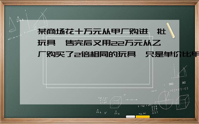 某商场花十万元从甲厂购进一批玩具,售完后又用22万元从乙厂购买了2倍相同的玩具,只是单价比甲厂的贵10元,商场售价为140元/个,最后剩下的200个八折售完.问：两批玩具一共买了多少个?商场