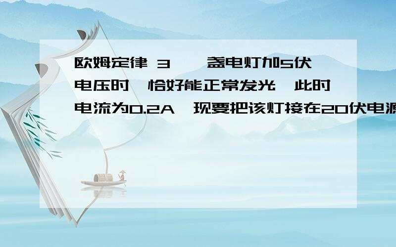 欧姆定律 3、一盏电灯加5伏电压时,恰好能正常发光,此时电流为0.2A,现要把该灯接在20伏电源上,应串联一个多大的电阻,电灯才能正常发光?