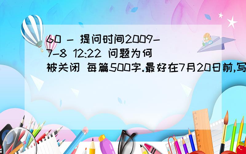 60 - 提问时间2009-7-8 12:22 问题为何被关闭 每篇500字.最好在7月20日前,写出事情和收获或感受等.