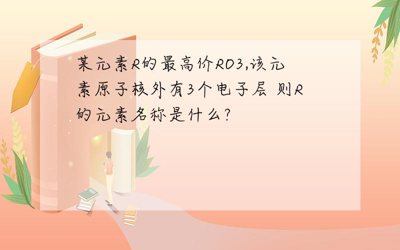 某元素R的最高价RO3,该元素原子核外有3个电子层 则R的元素名称是什么?