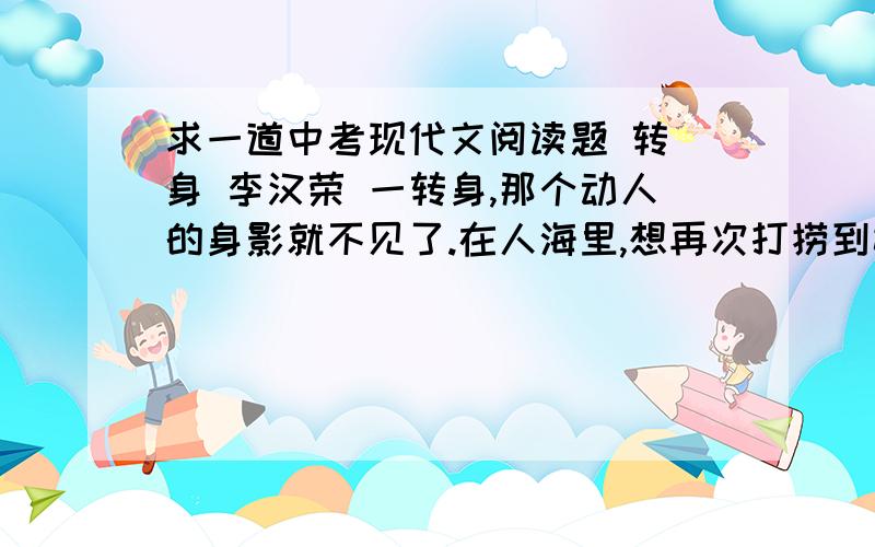 求一道中考现代文阅读题 转 身 李汉荣 一转身,那个动人的身影就不见了.在人海里,想再次打捞到她,再次