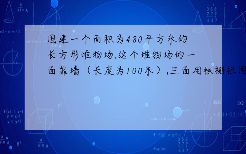 围建一个面积为480平方米的长方形堆物场,这个堆物场的一面靠墙（长度为100米）,三面用铁栅栏围起来.某厂准备围建一个占地面积为480平方米的长方形堆物场,这个堆物场的一面靠墙（长度为