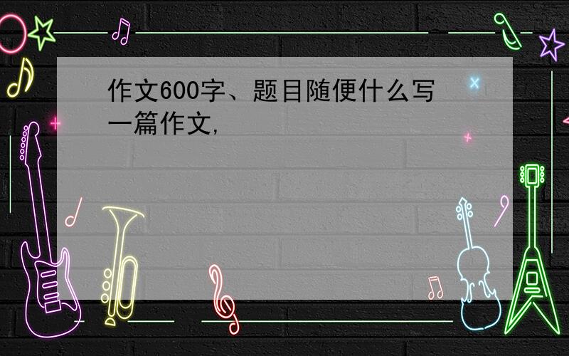 作文600字、题目随便什么写一篇作文,