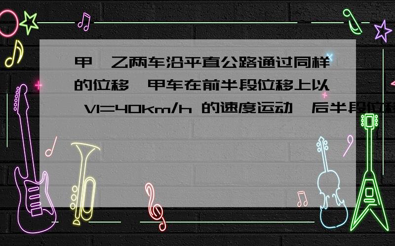 甲、乙两车沿平直公路通过同样的位移,甲车在前半段位移上以 V1=40km/h 的速度运动,后半段位移上以 V2=60km/h 的速度运动；乙车在前半段时间内以 V1=40km/h 的速度运动,后半段时间以 V2=60km/h 的