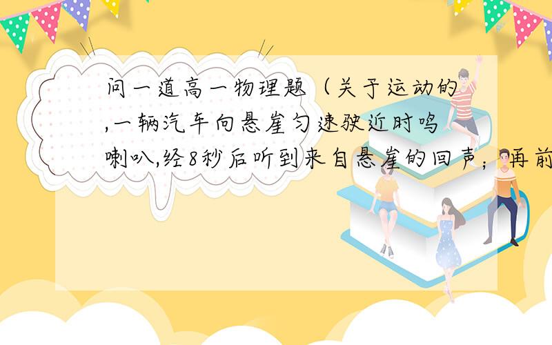 问一道高一物理题（关于运动的,一辆汽车向悬崖匀速驶近时鸣喇叭,经8秒后听到来自悬崖的回声；再前进27秒,第二次鸣喇叭,经6秒又听到回声.声音在空气中传播速度为340米每秒,则汽车第一次