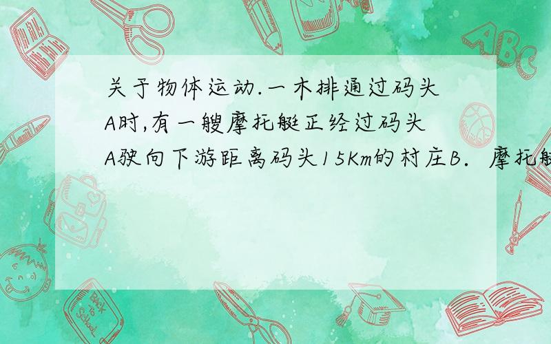 关于物体运动.一木排通过码头A时,有一艘摩托艇正经过码头A驶向下游距离码头15Km的村庄B．摩托艇在t＝0．75h内到达村庄B后返回,在距离村庄9Km的D处遇到木排,求水流速度和摩托艇相对于水的