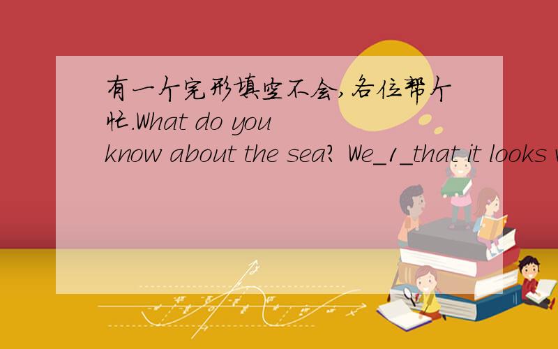 有一个完形填空不会,各位帮个忙.What do you know about the sea? We_1_that it looks very beauitful when the sun is shinning_2_it.We also learn that it can be very terrible when there is a strong wind.What_3_things do we knot adout it?  The