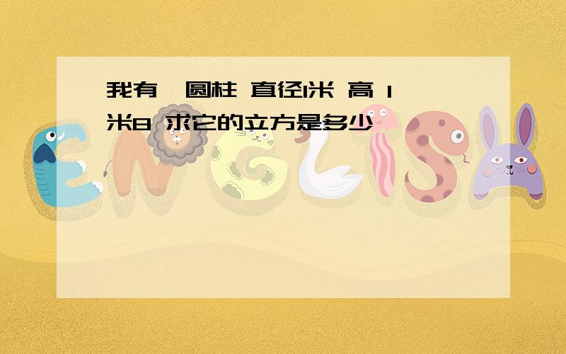 我有一圆柱 直径1米 高 1米8 求它的立方是多少