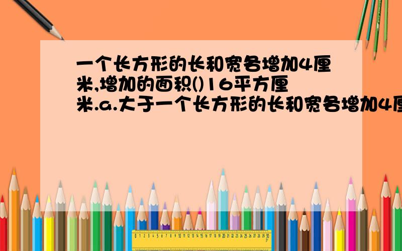 一个长方形的长和宽各增加4厘米,增加的面积()16平方厘米.a.大于一个长方形的长和宽各增加4厘米,增加的面积()16平方厘米.a.大于 b.小于 c.等于