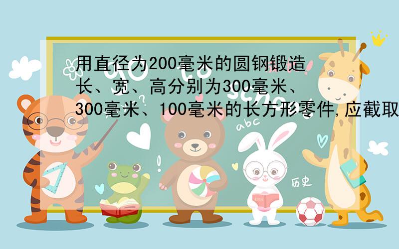 用直径为200毫米的圆钢锻造长、宽、高分别为300毫米、300毫米、100毫米的长方形零件,应截取圆钢多长?