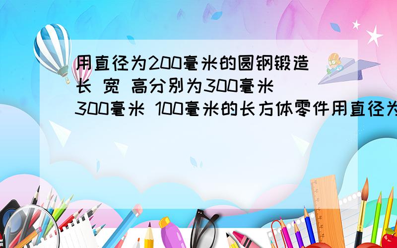 用直径为200毫米的圆钢锻造长 宽 高分别为300毫米 300毫米 100毫米的长方体零件用直径为200毫米的圆钢锻造长 宽高分别为300毫米 300毫米 100毫米的长方体零件 应截取圆钢多长?设需直径为200毫