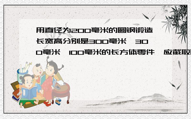 用直径为200毫米的圆钢锻造长宽高分别是300毫米、300毫米、100毫米的长方体零件,应截取圆钢多长?