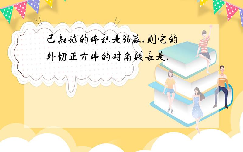 已知球的体积是36派,则它的外切正方体的对角线长是.