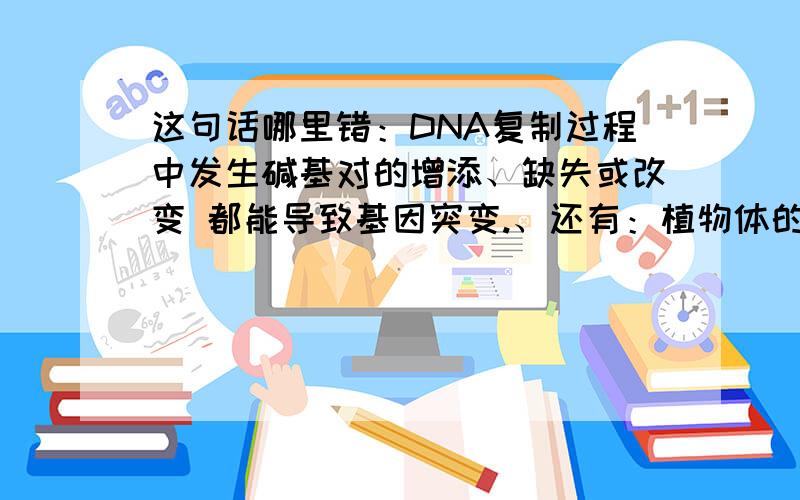 这句话哪里错：DNA复制过程中发生碱基对的增添、缺失或改变 都能导致基因突变.、还有：植物体的每个生活细胞都具有遗传上的全能性.