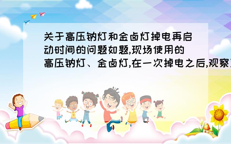 关于高压钠灯和金卤灯掉电再启动时间的问题如题,现场使用的高压钠灯、金卤灯,在一次掉电之后,观察到高压钠灯大约在来电2-3分钟之内就启动了,而金卤灯的启动时间在10-30分钟不等,我想问