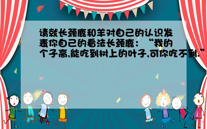 请就长颈鹿和羊对自己的认识发表你自己的看法长颈鹿：“我的个子高,能吃到树上的叶子,可你吃不到.”羊：“我能穿过门栏吃到栏杆外的草,你却吃不到.”