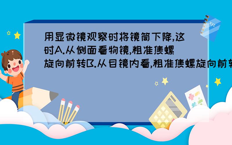 用显微镜观察时将镜筒下降,这时A.从侧面看物镜,粗准焦螺旋向前转B.从目镜内看,粗准焦螺旋向前转C.随意看,粗准焦螺旋向后转D.认真看目镜,小心地将粗准焦螺旋向后转