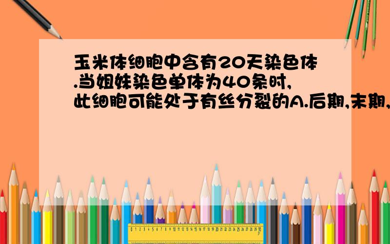 玉米体细胞中含有20天染色体.当姐妹染色单体为40条时,此细胞可能处于有丝分裂的A.后期,末期,间期B.间期,前期,中期C.间期.后期.D.间期,末期