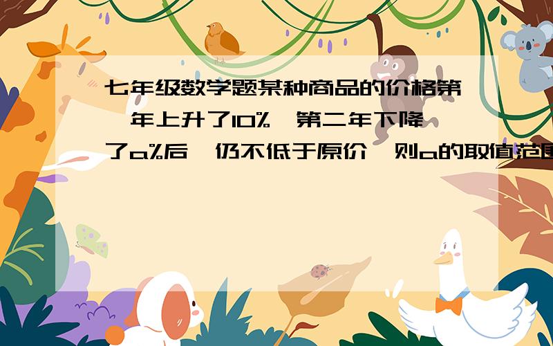 七年级数学题某种商品的价格第一年上升了10%,第二年下降了a%后,仍不低于原价,则a的取值范围是________某种商品的价格第一年上升了10%,第二年下降了a%后,仍不低于原价,则a的取值范围是________