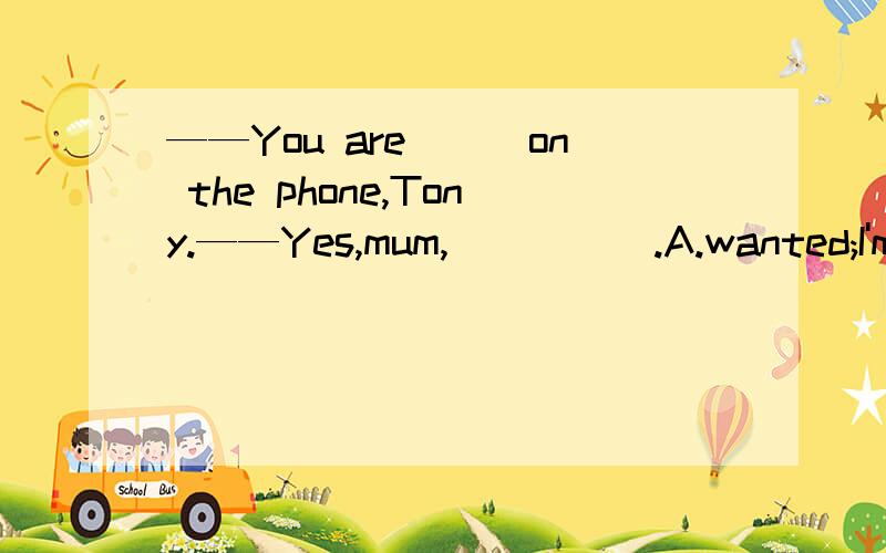 ——You are___on the phone,Tony.——Yes,mum,_____.A.wanted;I'm coming B.called;I'm coming C.asked;I'll come请问选哪个,以及理由