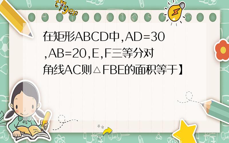 在矩形ABCD中,AD=30,AB=20,E,F三等分对角线AC则△FBE的面积等于】