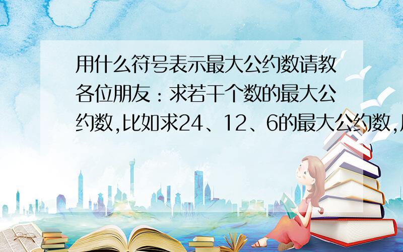 用什么符号表示最大公约数请教各位朋友：求若干个数的最大公约数,比如求24、12、6的最大公约数,用什么符号来表示?用min[24、12、6]表示对吗?谢谢了