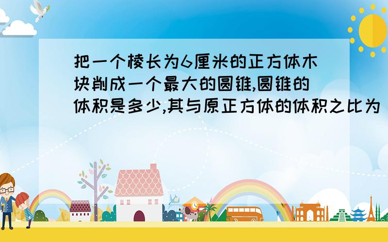 把一个棱长为6厘米的正方体木块削成一个最大的圆锥,圆锥的体积是多少,其与原正方体的体积之比为（）