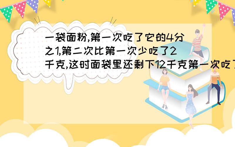 一袋面粉,第一次吃了它的4分之1,第二次比第一次少吃了2千克,这时面袋里还剩下12千克第一次吃了多少千克