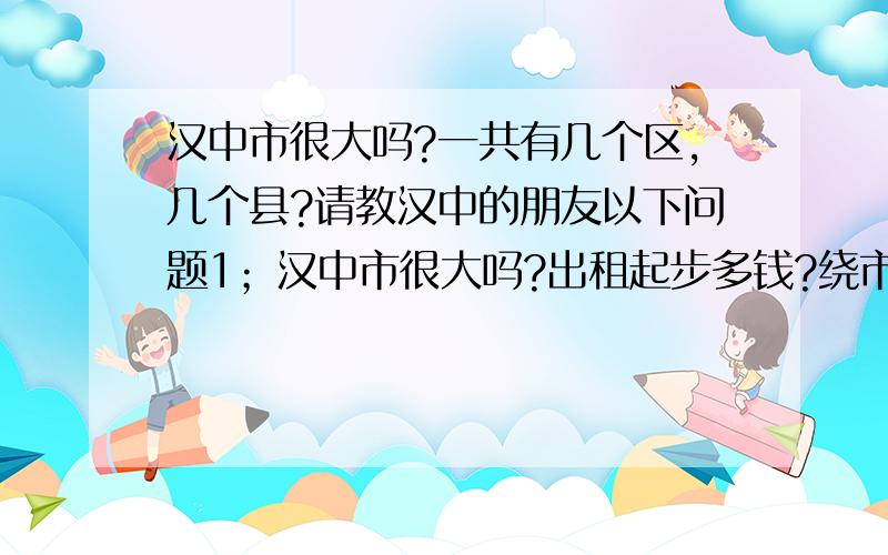 汉中市很大吗?一共有几个区,几个县?请教汉中的朋友以下问题1；汉中市很大吗?出租起步多钱?绕市区一圈坐出租得多钱（大概）2；汉中市一共有几个区,几个县?3；离市区最近的是哪个?请按