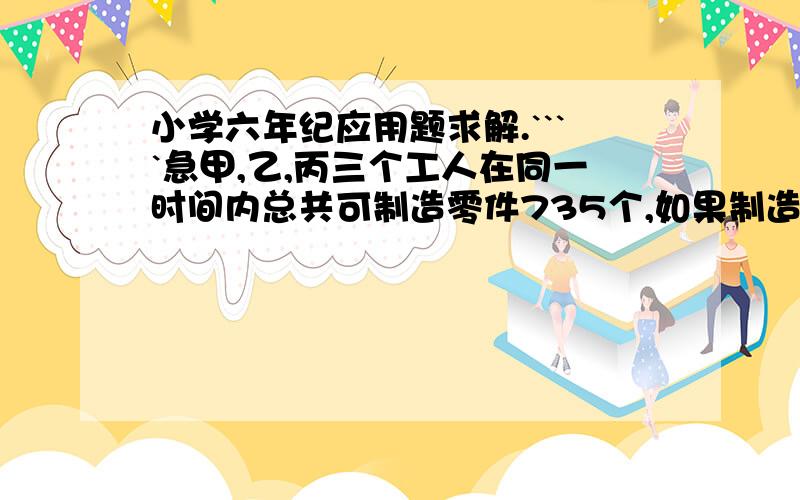 小学六年纪应用题求解.````急甲,乙,丙三个工人在同一时间内总共可制造零件735个,如果制造一个零件,甲要3分钟,乙要5分钟,丙要6分钟,甲 乙 丙三人个各制造了多少个零件.一项工程,单独做,甲