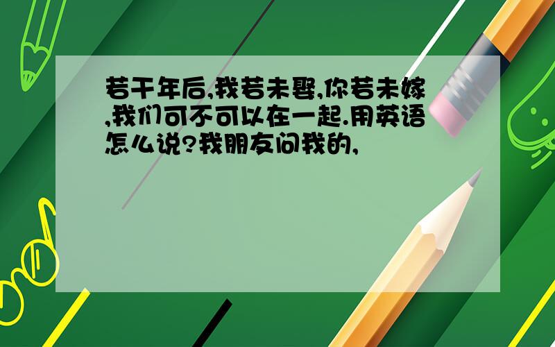 若干年后,我若未娶,你若未嫁,我们可不可以在一起.用英语怎么说?我朋友问我的,