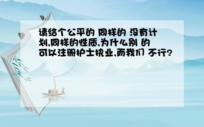 请给个公平的 同样的 没有计划,同样的性质,为什么别 的可以注册护士执业,而我们 不行?