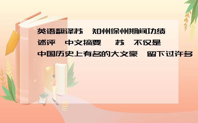 英语翻译苏轼知州徐州期间功绩述评【中文摘要】 苏轼不仅是中国历史上有名的大文豪,留下过许多脍炙人口的诗文,而且是一位政绩卓著的政治家和实干家,尤其是在任地方官期间获得了当地