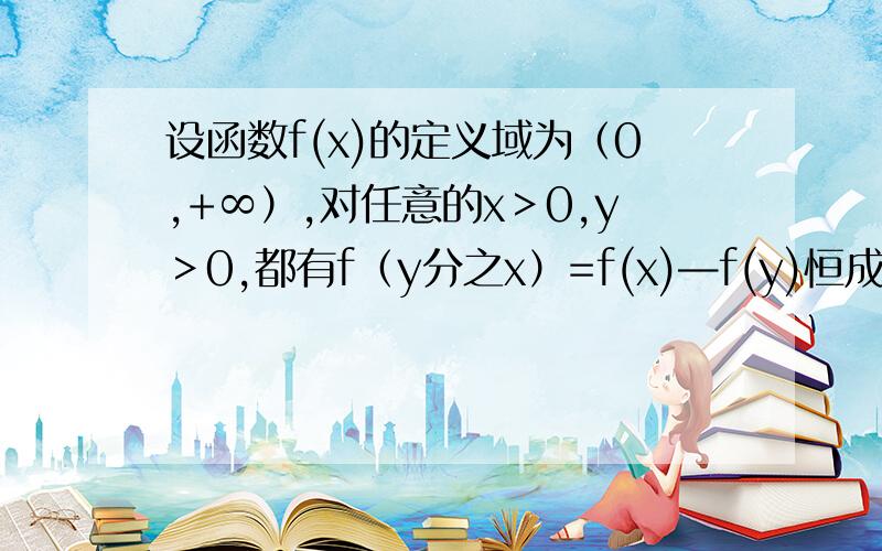 设函数f(x)的定义域为（0,+∞）,对任意的x＞0,y＞0,都有f（y分之x）=f(x)—f(y)恒成立……设函数f(x)的定义域为（0,+∞）,对任意的x＞0,y＞0,都有f（y分之x）=f(x)—f(y)恒成立,且当x＞1时,f（x）＞0.