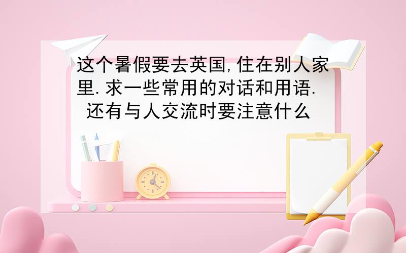 这个暑假要去英国,住在别人家里.求一些常用的对话和用语. 还有与人交流时要注意什么