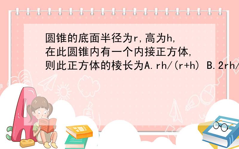 圆锥的底面半径为r,高为h,在此圆锥内有一个内接正方体,则此正方体的棱长为A.rh/(r+h) B.2rh/(r+h) C.rh/r+根2*h D.2rh/根2*h+r