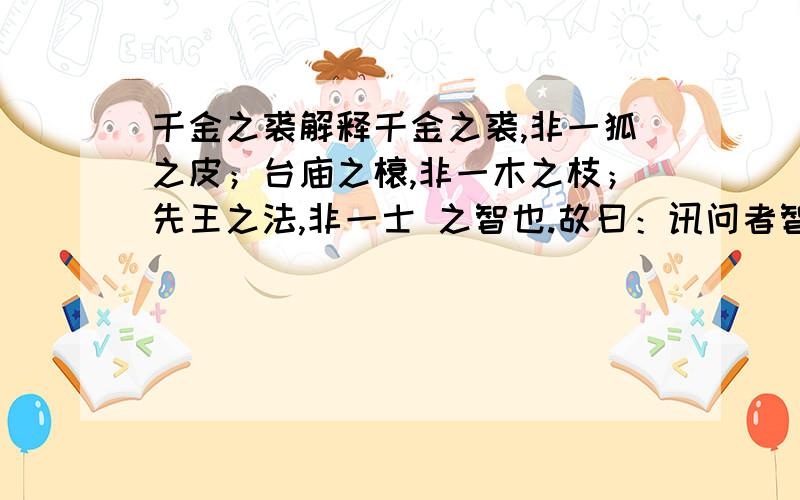 千金之裘解释千金之裘,非一狐之皮；台庙之榱,非一木之枝；先王之法,非一士 之智也.故曰：讯问者智之本,思虑者智之道也.中庸曰：“好问近乎智,力行近乎仁,知耻近乎勇.”积小之能大者,