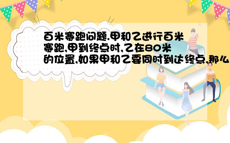 百米赛跑问题.甲和乙进行百米赛跑,甲到终点时,乙在80米的位置,如果甲和乙要同时到达终点,那么甲应后退几米?