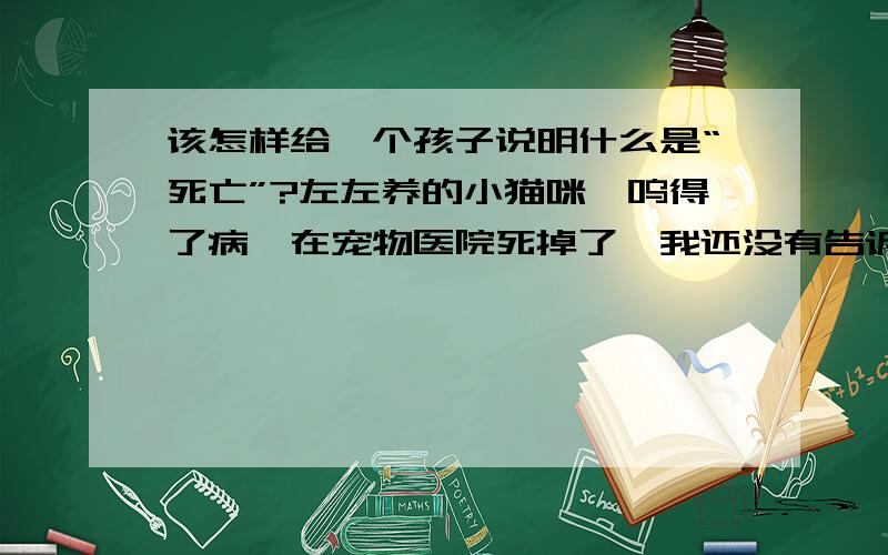 该怎样给一个孩子说明什么是“死亡”?左左养的小猫咪喵呜得了病,在宠物医院死掉了,我还没有告诉左左喵呜死了,我不知道该怎么告诉左左喵呜已经死了,我不想用童话欺骗左左,尽管他还只