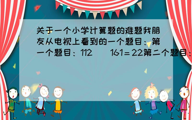 关于一个小学计算题的难题我朋友从电视上看到的一个题目：第一个题目：112（）161＝22第二个题目：56（）161＝22要求：在括号里天上适当的符号使等式成立!PS：我想了好久都做不出来,我觉