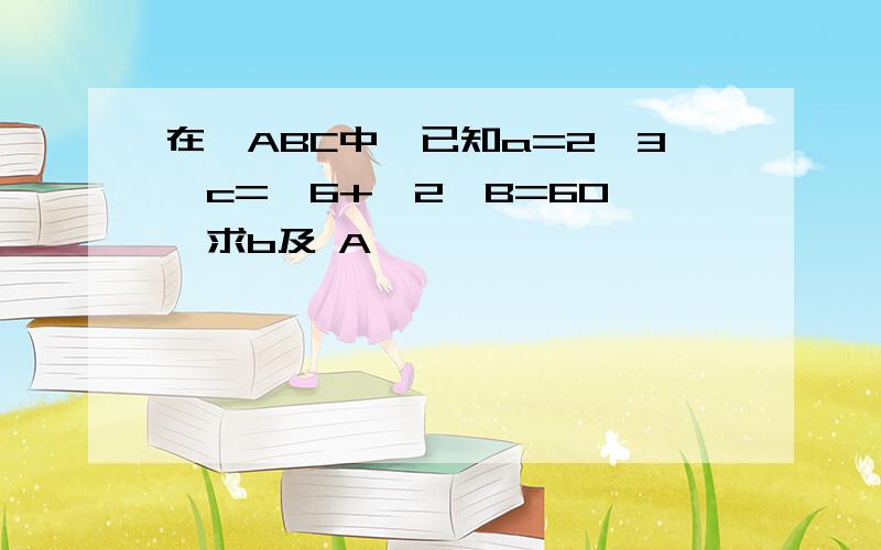 在△ABC中,已知a=2√3,c=√6+√2,B=60°,求b及 A