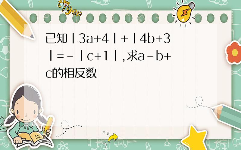 已知丨3a+4丨+丨4b+3丨=-丨c+1丨,求a-b+c的相反数