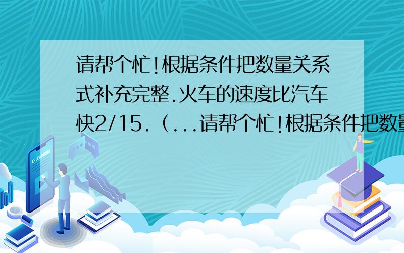 请帮个忙!根据条件把数量关系式补充完整.火车的速度比汽车快2/15.（...请帮个忙!根据条件把数量关系式补充完整.火车的速度比汽车快2/15.（ ）*2/15=（ ）